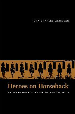 Heroes on Horseback: A Life and Times of the Last Gaucho Caudillos by John Charles Chasteen