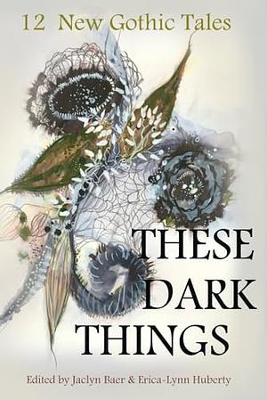 These Dark Things: Twelve New Gothic Tales by Erica-Lynn Huberty, Jaclyn Baer