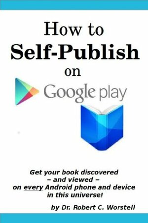 How to Self Publish on Google Play: Get Your Book discovered and Viewed on Every Android Phone and Device in This Universe! by Robert C. Worstell