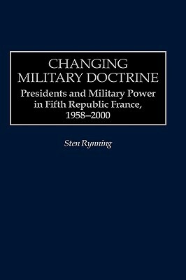Changing Military Doctrine: Presidents and Military Power in Fifth Republic France, 1958-2000 by Sten Rynning