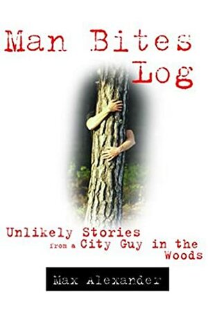 Man Bites Log: Unlikely Stories from a City Guy in the Woods by Max Alexander