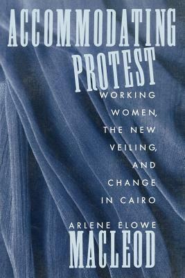 Accommodating Protest: Working Women, the New Veiling, and Change in Cairo by Arlene MacLeod