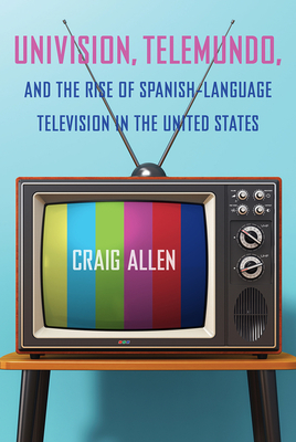 Univision, Telemundo, and the Rise of Spanish-Language Television in the United States by Craig Allen