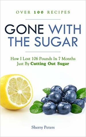 GONE WITH THE SUGAR: How I Lost 106 Pounds In 7 Months Just By Cutting Out Sugar by Sherry Peters