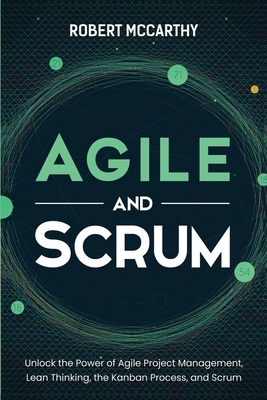 Agile and Scrum: Unlock the Power of Agile Project Management, Lean Thinking, the Kanban Process, and Scrum by Robert McCarthy