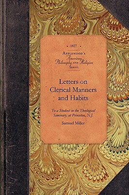 Letters on Clerical Manners and Habits: Addresssed to a Student in the Theological Seminary, at Princeton, N.J. by Samuel Miller