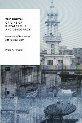 The Digital Origins of Dictatorship and Democracy: Information Technology and Political Islam by Philip N. Howard
