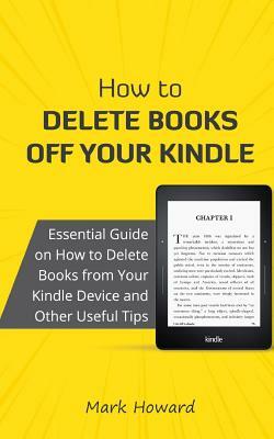 How to Delete Books Off Your Kindle: Essential Guide on How to Delete Books from Your Kindle Device and Other Useful Tips by Mark Howard
