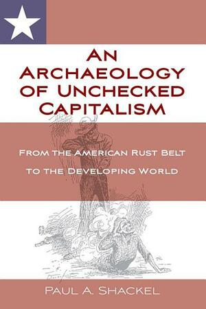 An Archaeology of Unchecked Capitalism: From the American Rustbelt to the Developing World by Paul A. Shackel