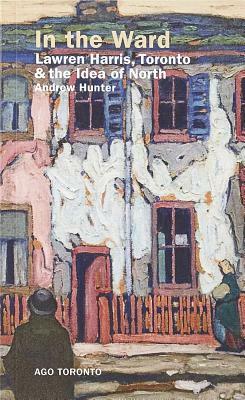 In the Ward: Lawren Harris, Toronto, and the Idea of North by Andrew Hunter
