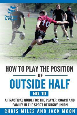 How to play the position of Outside-half (No. 10): A practical guide for the player, coach and family in the sport of rugby union by Chris Miles