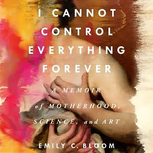 I Cannot Control Everything Forever: A Memoir of Motherhood, Science, and Art by Emily C. Bloom