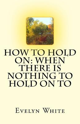 How To Hold On: when there is nothing to hold on to by Evelyn White