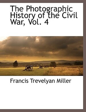 The Photographic History of the Civil War, Vol. 4 by Francis Trevelyan Miller