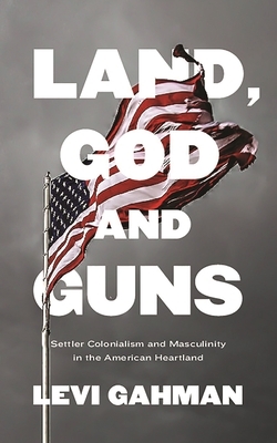 Land, God and Guns: Settler Colonialism and Masculinity in the American Heartland by Levi Gahman