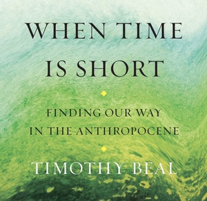 When Time Is Short: Finding Our Way in the Anthropocene by Timothy Beal