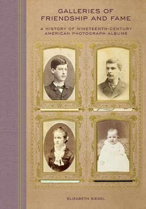 Galleries of Friendship and Fame: A History of Nineteenth-Century American Photograph Albums by Elizabeth Siegel