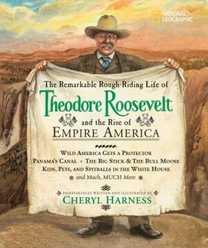 The Remarkable Rough-Riding Life of Theodore Roosevelt and the Rise of Empire America: Wild America Gets a Protector; Panama's Canal; The Big Stick & the Bull Moose; Kids, Pets, and Spitballs in the White House; and Much, Much More by Cheryl Harness