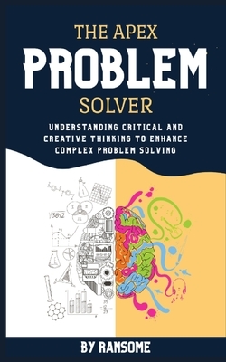 The Apex Problem Solver: Understanding Critical and Creative Thinking to Enhance Complex Problem Solving by Ransome