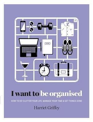 I Want to Be Organized: How to De-Clutter, Manage Your Time & Get Things Done by Harriet Griffey, Harriet Griffey