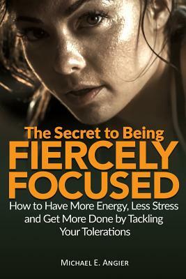 The Secret to Being Fiercely Focused: How to Have Less Stress, More Energy and Get More Done by Tackling Your Tolerations by Michael E. Angier