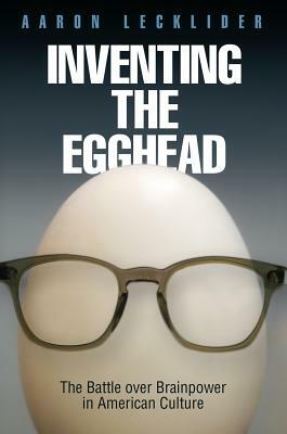 Inventing the Egghead: The Battle Over Brainpower in American Culture by Aaron Lecklider