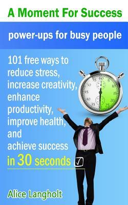 A Moment for Success: Power-Ups for Busy People - 101 Free Ways to Reduce Stress, Increase Creativity, Enhance Productivity, Improve Health, by Alice Langholt