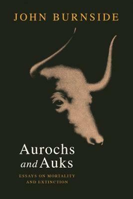 Aurochs and Auks: Essays on Mortality and Extinction by John Burnside