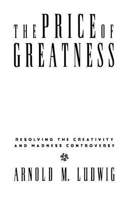 The Price of Greatness: Resolving the Creativity and Madness Controversy by Arnold M. Ludwig