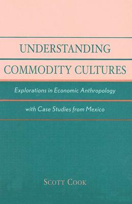 Understanding Commodity Cultures: Explorations in Economic Anthropology with Case Studies from Mexico by Scott Cook
