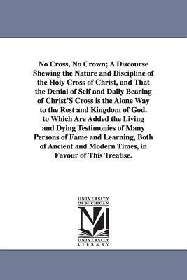 No Cross, No Crown; A Discourse Shewing the Nature and Discipline of the Holy Cross of Christ, and That the Denial of Self and Daily Bearing of Christ by William Penn