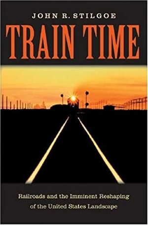 Train Time: Railroads And The Imminent Reshaping Of The United States Landscape by John R. Stilgoe