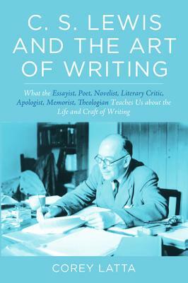 C. S. Lewis and the Art of Writing: What the Essayist, Poet, Novelist, Literary Critic, Apologist, Memoirist, Theologian Teaches Us about the Life and by Corey Latta