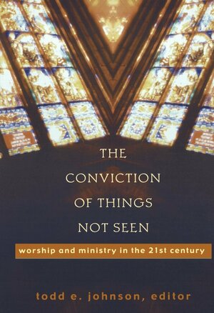 The Conviction of Things Not Seen: Worship and Ministry in the 21st Century by Todd Johnson
