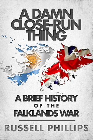 A Damn Close-Run Thing: A Brief History of the Falklands War by Russell Phillips