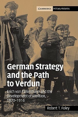 German Strategy and the Path to Verdun: Erich von Falkenhayn and the Development of Attrition, 1870-1916 by Robert T. Foley