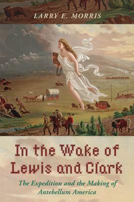 In the Wake of Lewis and Clark: The Expedition and the Making of Antebellum America by Larry E. Morris