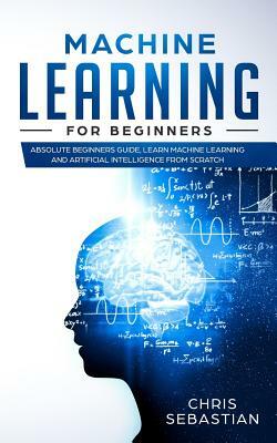 Machine Learning for Beginners: Absolute Beginners Guide, Learn Machine Learning and Artificial Intelligence from Scratch by Chris Sebastian