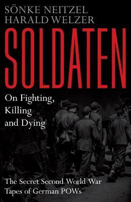 Soldaten - On Fighting, Killing and Dying: The Secret Second World War Transcripts of German POWs by Sönke Neitzel