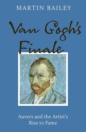 Van Gogh's Finale: Auvers and the Artist's Rise to Fame by Martin Bailey