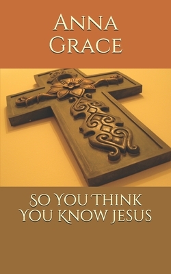 So You Think You Know Jesus by Anna Grace