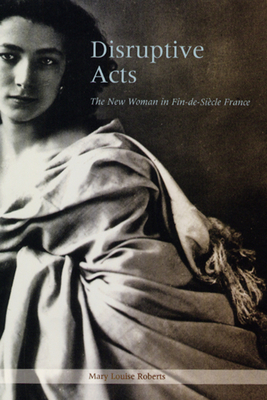 Disruptive Acts: The New Woman in Fin-De-Siecle France by Mary Louise Roberts