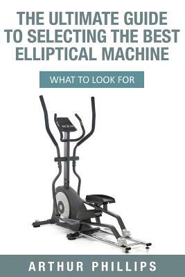 The Ultimate Guide To Selecting The Best Elliptical Machine: What To Look For by Arthur Phillips