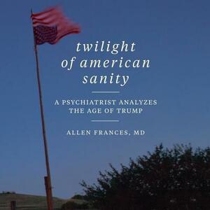 Twilight of American Sanity: A Psychiatrist Analyzes the Age of Trump by Allen Frances MD