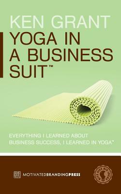Yoga In A Business Suit: Everything I Learned About Business, I Learned In Yoga by Ken Grant
