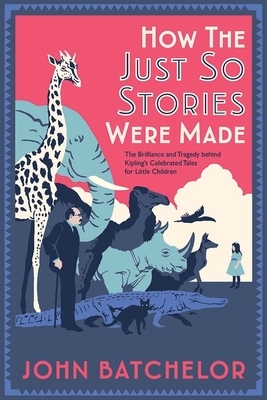 How the Just So Stories Were Made: The Brilliance and Tragedy Behind Kipling's Celebrated Tales for Little Children by John Batchelor