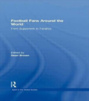 Football Fans Around the World: From Supporters to Fanatics by Sean Brown