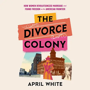 The Divorce Colony: How Women Revolutionized Marriage and Found Freedom on the American Frontier by April White