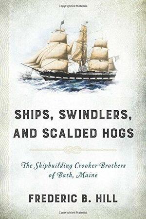 Ships, Swindlers, and Scalded Hogs: The Rise and Fall of the Crooker Shipyard in Bath, Maine by Fred Hill
