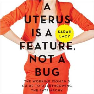 A Uterus Is a Feature, Not a Bug: The Working Woman's Guide to Overthrowing the Patriarchy by Sarah Lacy